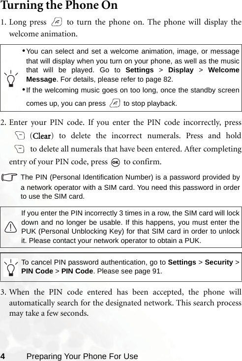 4Preparing Your Phone For UseTurning the Phone On1. Long press   to turn the phone on. The phone will display thewelcome animation.2. Enter your PIN code. If you enter the PIN code incorrectly, press(Clear) to delete the incorrect numerals. Press and holdto delete all numerals that have been entered. After completingentry of your PIN code, press   to confirm.The PIN (Personal Identification Number) is a password provided bya network operator with a SIM card. You need this password in orderto use the SIM card.3. When the PIN code entered has been accepted, the phone willautomatically search for the designated network. This search processmay take a few seconds.•You can select and set a welcome animation, image, or messagethat will display when you turn on your phone, as well as the musicthat will be played. Go to Settings &gt; Display &gt; WelcomeMessage. For details, please refer to page 82.•If the welcoming music goes on too long, once the standby screencomes up, you can press   to stop playback.If you enter the PIN incorrectly 3 times in a row, the SIM card will lockdown and no longer be usable. If this happens, you must enter thePUK (Personal Unblocking Key) for that SIM card in order to unlockit. Please contact your network operator to obtain a PUK.To cancel PIN password authentication, go to Settings &gt; Security &gt;PIN Code &gt; PIN Code. Please see page 91.