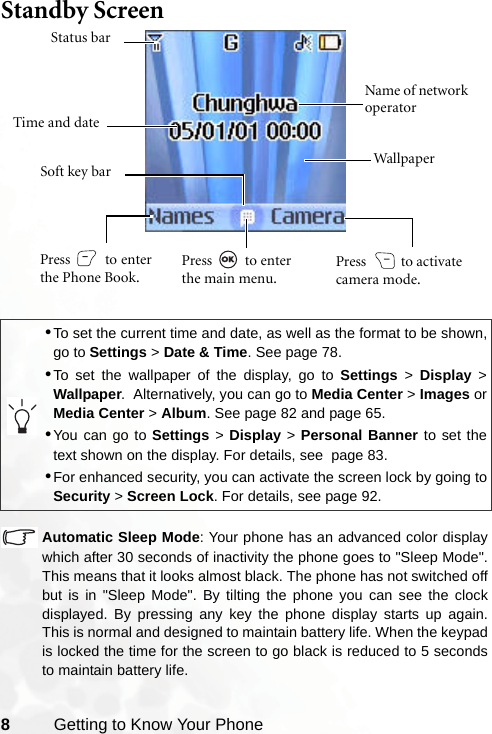 8Getting to Know Your PhoneStandby Screen  Automatic Sleep Mode: Your phone has an advanced color displaywhich after 30 seconds of inactivity the phone goes to &quot;Sleep Mode&quot;.This means that it looks almost black. The phone has not switched offbut is in &quot;Sleep Mode&quot;. By tilting the phone you can see the clockdisplayed. By pressing any key the phone display starts up again.This is normal and designed to maintain battery life. When the keypadis locked the time for the screen to go black is reduced to 5 secondsto maintain battery life.•To set the current time and date, as well as the format to be shown,go to Settings &gt; Date &amp; Time. See page 78.•To set the wallpaper of the display, go to Settings &gt; Display &gt;Wallpaper.  Alternatively, you can go to Media Center &gt; Images orMedia Center &gt; Album. See page 82 and page 65.•You can go to Settings &gt; Display &gt; Personal Banner to set thetext shown on the display. For details, see  page 83.•For enhanced security, you can activate the screen lock by going toSecurity &gt; Screen Lock. For details, see page 92.Time and dateStatus barName of network operatorWallpaperPress   to enterthe Phone Book.Press  to activate camera mode.Press  to enter the main menu.Soft key bar