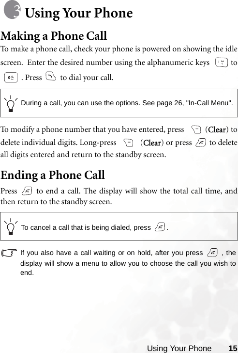 Using Your Phone 15Using Your PhoneMaking a Phone CallTo make a phone call, check your phone is powered on showing the idlescreen.  Enter the desired number using the alphanumeric keys   to. Press   to dial your call.To modify a phone number that you have entered, press  (Clear) todelete individual digits. Long-press   (Clear) or press   to deleteall digits entered and return to the standby screen.Ending a Phone CallPress   to end a call. The display will show the total call time, andthen return to the standby screen.If you also have a call waiting or on hold, after you press   , thedisplay will show a menu to allow you to choose the call you wish toend.During a call, you can use the options. See page 26, &quot;In-Call Menu&quot;.To cancel a call that is being dialed, press  .