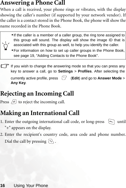 16 Using Your PhoneAnswering a Phone CallWhen a call is received, your phone rings or vibrates, with the displayshowing the caller&apos;s number (if supported by your network vendor). Ifthe caller is a contact stored in the Phone Book, the phone will show thename recorded in the Phone Book.If you wish to change the answering mode so that you can press anykey to answer a call, go to Settings &gt; Profiles. After selecting thecurrently active profile, press   (Edit) and go to Answer Mode &gt;Any Key.Rejecting an Incoming CallPress   to reject the incoming call.Making an International Call1. Enter the outgoing international call code, or long-press    until&quot;+&quot; appears on the display.2. Enter the recipient&apos;s country code, area code and phone number.Dial the call by pressing  .•If the caller is a member of a caller group, the ring tone assigned tothis group will sound. The display will show the image ID that isassociated with this group as well, to help you identify the caller.•For information on how to set up caller groups in the Phone Book,see page 19, &quot;Adding Contacts to the Phone Book&quot;.