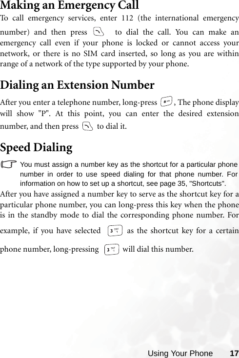 Using Your Phone 17Making an Emergency CallTo call emergency services, enter 112 (the international emergencynumber) and then press   to dial the call. You can make anemergency call even if your phone is locked or cannot access yournetwork, or there is no SIM card inserted, so long as you are withinrange of a network of the type supported by your phone.Dialing an Extension NumberAfter you enter a telephone number, long-press  , The phone displaywill show &quot;P&quot;. At this point, you can enter the desired extensionnumber, and then press   to dial it.Speed DialingYou must assign a number key as the shortcut for a particular phonenumber in order to use speed dialing for that phone number. Forinformation on how to set up a shortcut, see page 35, &quot;Shortcuts&quot;.After you have assigned a number key to serve as the shortcut key for aparticular phone number, you can long-press this key when the phoneis in the standby mode to dial the corresponding phone number. Forexample, if you have selected   as the shortcut key for a certainphone number, long-pressing   will dial this number.