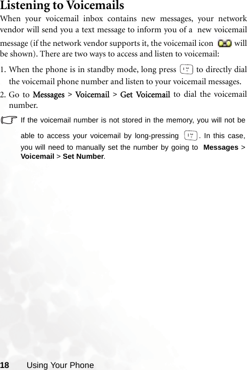 18 Using Your PhoneListening to VoicemailsWhen your voicemail inbox contains new messages, your networkvendor will send you a text message to inform you of a  new voicemailmessage (if the network vendor supports it, the voicemail icon  willbe shown). There are two ways to access and listen to voicemail:1. When the phone is in standby mode, long press   to directly dialthe voicemail phone number and listen to your voicemail messages.2. Go to Messages &gt; Vo i cem a il   &gt; Get Vo i cem a il   to dial the voicemailnumber.If the voicemail number is not stored in the memory, you will not beable to access your voicemail by long-pressing  . In this case,you will need to manually set the number by going to  Messages &gt;Voicemail &gt; Set Number.