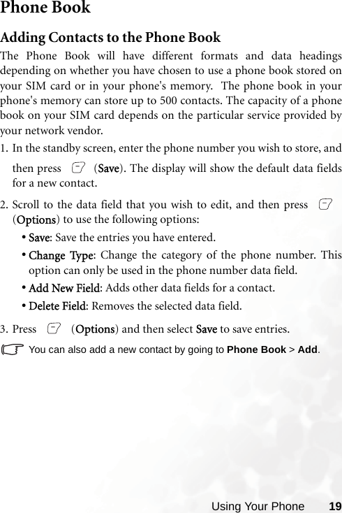 Using Your Phone 19Phone BookAdding Contacts to the Phone BookThe Phone Book will have different formats and data headingsdepending on whether you have chosen to use a phone book stored onyour SIM card or in your phone&apos;s memory.  The phone book in yourphone&apos;s memory can store up to 500 contacts. The capacity of a phonebook on your SIM card depends on the particular service provided byyour network vendor.1. In the standby screen, enter the phone number you wish to store, andthen press  (Save). The display will show the default data fieldsfor a new contact.2. Scroll to the data field that you wish to edit, and then press (Options) to use the following options:•Save: Save the entries you have entered. •Change Type: Change the category of the phone number. Thisoption can only be used in the phone number data field. •Add New Field: Adds other data fields for a contact.•Delete Field: Removes the selected data field.3. Press  (Options) and then select Save to save entries.You can also add a new contact by going to Phone Book &gt; Add.