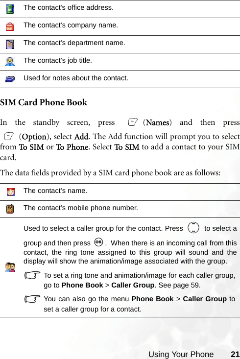 Using Your Phone 21SIM Card Phone BookIn the standby screen, press  (Names) and then press(Option), select Add. The Add function will prompt you to selectfrom To  SIM  or To  Ph o n e. Select To S I M  to add a contact to your SIMcard.The data fields provided by a SIM card phone book are as follows:The contact&apos;s office address.The contact&apos;s company name.The contact&apos;s department name.The contact&apos;s job title.Used for notes about the contact.The contact&apos;s name.The contact&apos;s mobile phone number.Used to select a caller group for the contact. Press     to select agroup and then press  .  When there is an incoming call from thiscontact, the ring tone assigned to this group will sound and thedisplay will show the animation/image associated with the group.To set a ring tone and animation/image for each caller group,go to Phone Book &gt; Caller Group. See page 59.You can also go the menu Phone Book &gt; Caller Group toset a caller group for a contact.