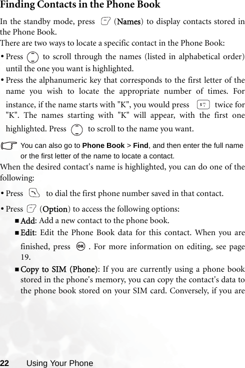 22 Using Your PhoneFinding Contacts in the Phone BookIn the standby mode, press  (Names) to display contacts stored inthe Phone Book.There are two ways to locate a specific contact in the Phone Book:•Press   to scroll through the names (listed in alphabetical order)until the one you want is highlighted.•Press the alphanumeric key that corresponds to the first letter of thename you wish to locate the appropriate number of times. Forinstance, if the name starts with &quot;K&quot;, you would press    twice for&quot;K&quot;. The names starting with &quot;K&quot; will appear, with the first onehighlighted. Press     to scroll to the name you want.You can also go to Phone Book &gt; Find, and then enter the full nameor the first letter of the name to locate a contact.When the desired contact&apos;s name is highlighted, you can do one of thefollowing:•Press     to dial the first phone number saved in that contact.•Press (Option) to access the following options:Add: Add a new contact to the phone book.Edit: Edit the Phone Book data for this contact. When you arefinished, press  . For more information on editing, see page19.Copy to SIM (Phone): If you are currently using a phone bookstored in the phone&apos;s memory, you can copy the contact&apos;s data tothe phone book stored on your SIM card. Conversely, if you are