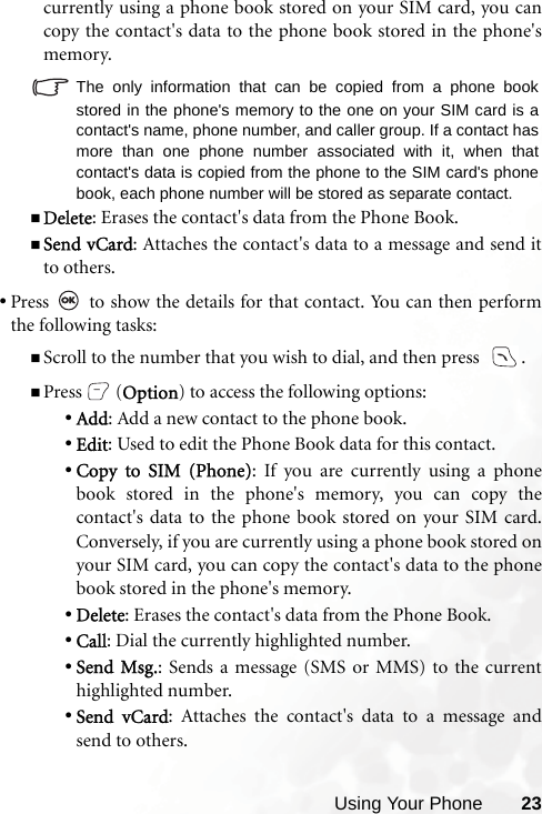 Using Your Phone 23currently using a phone book stored on your SIM card, you cancopy the contact&apos;s data to the phone book stored in the phone&apos;smemory. The only information that can be copied from a phone bookstored in the phone&apos;s memory to the one on your SIM card is acontact&apos;s name, phone number, and caller group. If a contact hasmore than one phone number associated with it, when thatcontact&apos;s data is copied from the phone to the SIM card&apos;s phonebook, each phone number will be stored as separate contact.Delete: Erases the contact&apos;s data from the Phone Book.Send vCard: Attaches the contact&apos;s data to a message and send itto others.•Press   to show the details for that contact. You can then performthe following tasks: Scroll to the number that you wish to dial, and then press   .Press (Option) to access the following options:•Add: Add a new contact to the phone book.•Edit: Used to edit the Phone Book data for this contact.•Copy to SIM (Phone): If you are currently using a phonebook stored in the phone&apos;s memory, you can copy thecontact&apos;s data to the phone book stored on your SIM card.Conversely, if you are currently using a phone book stored onyour SIM card, you can copy the contact&apos;s data to the phonebook stored in the phone&apos;s memory.•Delete: Erases the contact&apos;s data from the Phone Book.•Call: Dial the currently highlighted number.•Send Msg.: Sends a message (SMS or MMS) to the currenthighlighted number.•Send vCard: Attaches the contact&apos;s data to a message andsend to others.