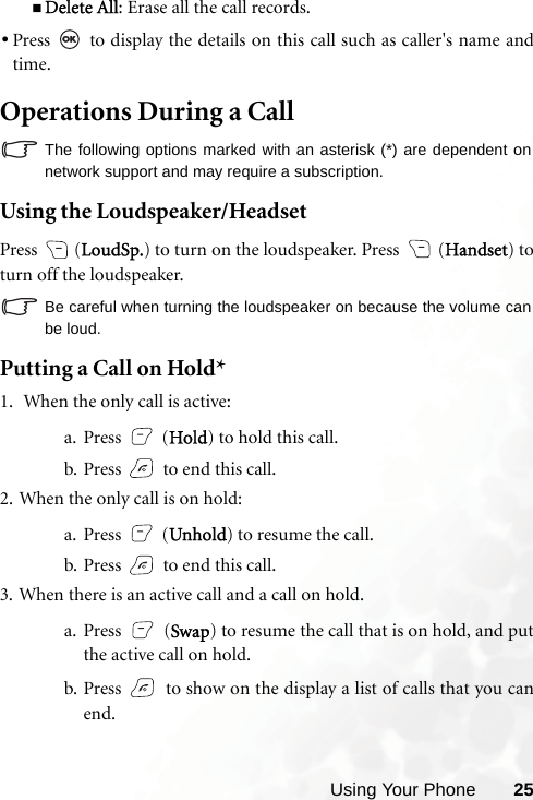 Using Your Phone 25Delete All: Erase all the call records.•Press   to display the details on this call such as caller&apos;s name andtime.Operations During a CallThe following options marked with an asterisk (*) are dependent onnetwork support and may require a subscription.Using the Loudspeaker/HeadsetPress  (LoudSp.) to turn on the loudspeaker. Press   (Handset) toturn off the loudspeaker.Be careful when turning the loudspeaker on because the volume canbe loud.Putting a Call on Hold*1.  When the only call is active:a. Press  (Hold) to hold this call.b. Press   to end this call.2. When the only call is on hold:a. Press  (Unhold) to resume the call.b. Press   to end this call.3. When there is an active call and a call on hold.a. Press  (Swap) to resume the call that is on hold, and putthe active call on hold.b. Press   to show on the display a list of calls that you canend.