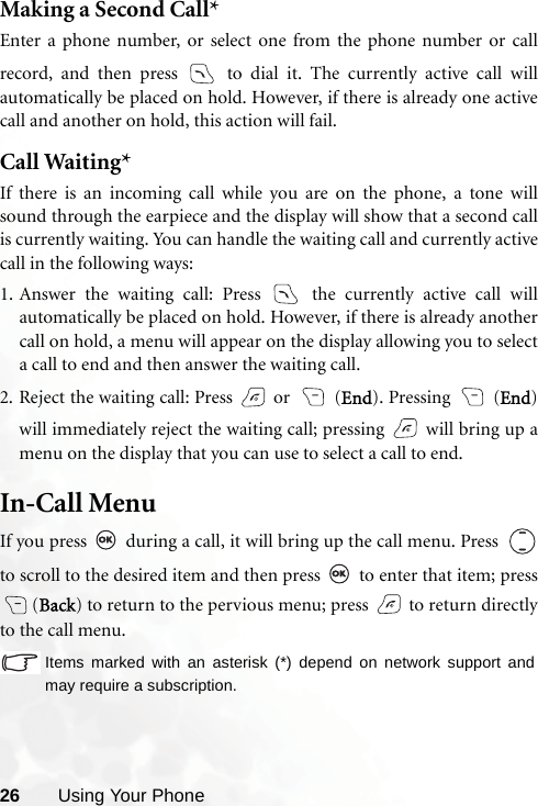 26 Using Your PhoneMaking a Second Call*Enter a phone number, or select one from the phone number or callrecord, and then press   to dial it. The currently active call willautomatically be placed on hold. However, if there is already one activecall and another on hold, this action will fail.Call Waiting*If there is an incoming call while you are on the phone, a tone willsound through the earpiece and the display will show that a second callis currently waiting. You can handle the waiting call and currently activecall in the following ways:1. Answer the waiting call: Press   the currently active call willautomatically be placed on hold. However, if there is already anothercall on hold, a menu will appear on the display allowing you to selecta call to end and then answer the waiting call.2. Reject the waiting call: Press   or   (End). Pressing   (End)will immediately reject the waiting call; pressing   will bring up amenu on the display that you can use to select a call to end.In-Call MenuIf you press   during a call, it will bring up the call menu. Press  to scroll to the desired item and then press   to enter that item; press(Back) to return to the pervious menu; press   to return directlyto the call menu.Items marked with an asterisk (*) depend on network support andmay require a subscription.