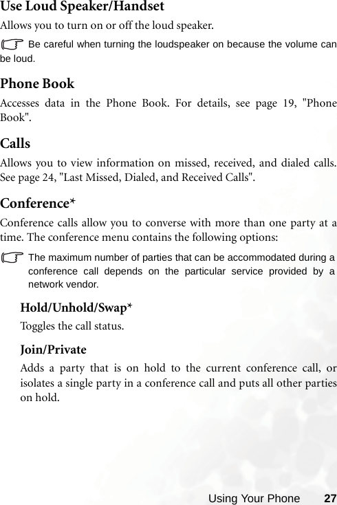 Using Your Phone 27Use Loud Speaker/HandsetAllows you to turn on or off the loud speaker.Be careful when turning the loudspeaker on because the volume canbe loud.Phone BookAccesses data in the Phone Book. For details, see page 19, &quot;PhoneBook&quot;.CallsAllows you to view information on missed, received, and dialed calls.See page 24, &quot;Last Missed, Dialed, and Received Calls&quot;.Conference*Conference calls allow you to converse with more than one party at atime. The conference menu contains the following options:The maximum number of parties that can be accommodated during aconference call depends on the particular service provided by anetwork vendor.Hold/Unhold/Swap*Toggles the call status.Join/PrivateAdds a party that is on hold to the current conference call, orisolates a single party in a conference call and puts all other partieson hold.