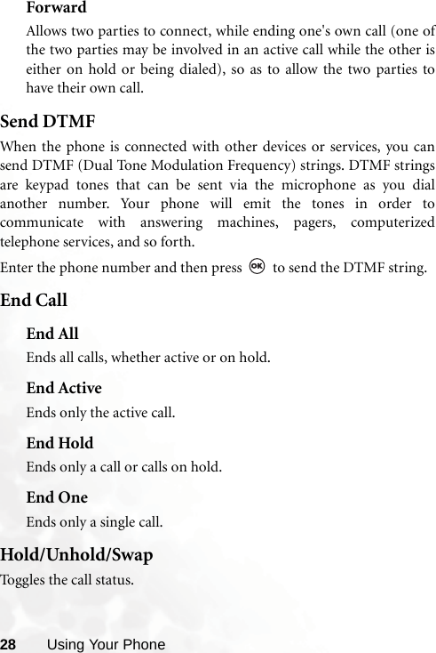 28 Using Your PhoneForwardAllows two parties to connect, while ending one&apos;s own call (one ofthe two parties may be involved in an active call while the other iseither on hold or being dialed), so as to allow the two parties tohave their own call.Send DTMFWhen the phone is connected with other devices or services, you cansend DTMF (Dual Tone Modulation Frequency) strings. DTMF stringsare keypad tones that can be sent via the microphone as you dialanother number. Your phone will emit the tones in order tocommunicate with answering machines, pagers, computerizedtelephone services, and so forth.Enter the phone number and then press   to send the DTMF string.End CallEnd AllEnds all calls, whether active or on hold.End ActiveEnds only the active call.End HoldEnds only a call or calls on hold.End OneEnds only a single call.Hold/Unhold/SwapToggles the call status.