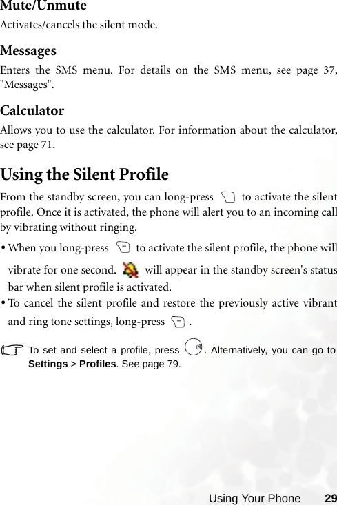 Using Your Phone 29Mute/UnmuteActivates/cancels the silent mode.MessagesEnters the SMS menu. For details on the SMS menu, see page 37,&quot;Messages&quot;.CalculatorAllows you to use the calculator. For information about the calculator,see page 71.Using the Silent ProfileFrom the standby screen, you can long-press   to activate the silentprofile. Once it is activated, the phone will alert you to an incoming callby vibrating without ringing.•When you long-press   to activate the silent profile, the phone willvibrate for one second.   will appear in the standby screen&apos;s statusbar when silent profile is activated.•To cancel the silent profile and restore the previously active vibrantand ring tone settings, long-press  .To set and select a profile, press  . Alternatively, you can go toSettings &gt; Profiles. See page 79.