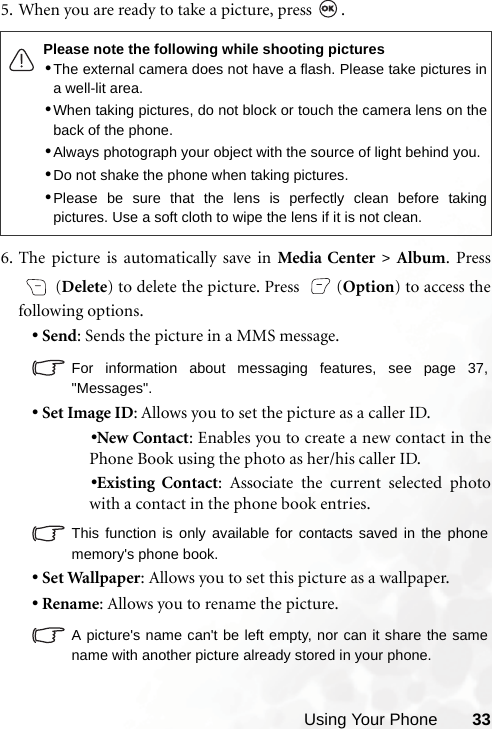 Using Your Phone 335. When you are ready to take a picture, press  .  6. The picture is automatically save in Media Center &gt; Album. Press (Delete) to delete the picture. Press  (Option) to access thefollowing options.•Send: Sends the picture in a MMS message.For information about messaging features, see page 37,&quot;Messages&quot;.•Set Image ID: Allows you to set the picture as a caller ID.•New Contact: Enables you to create a new contact in thePhone Book using the photo as her/his caller ID.•Existing Contact: Associate the current selected photowith a contact in the phone book entries.This function is only available for contacts saved in the phonememory&apos;s phone book.•Set Wallpaper: Allows you to set this picture as a wallpaper.•Rename: Allows you to rename the picture.A picture&apos;s name can&apos;t be left empty, nor can it share the samename with another picture already stored in your phone.Please note the following while shooting pictures•The external camera does not have a flash. Please take pictures ina well-lit area.•When taking pictures, do not block or touch the camera lens on theback of the phone.•Always photograph your object with the source of light behind you.•Do not shake the phone when taking pictures.•Please be sure that the lens is perfectly clean before takingpictures. Use a soft cloth to wipe the lens if it is not clean.