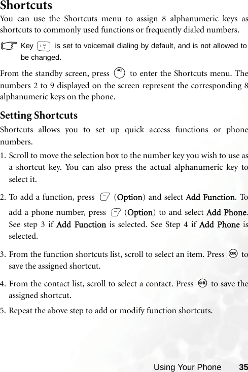 Using Your Phone 35ShortcutsYou can use the Shortcuts menu to assign 8 alphanumeric keys asshortcuts to commonly used functions or frequently dialed numbers. Key   is set to voicemail dialing by default, and is not allowed tobe changed.From the standby screen, press   to enter the Shortcuts menu. Thenumbers 2 to 9 displayed on the screen represent the corresponding 8alphanumeric keys on the phone.Setting ShortcutsShortcuts allows you to set up quick access functions or phonenumbers.1. Scroll to move the selection box to the number key you wish to use asa shortcut key. You can also press the actual alphanumeric key toselect it.2. To add a function, press  (Option) and select Add Function. Toadd a phone number, press  (Option) to and select Add Phone.See step 3 if Add Function is selected. See Step 4 if Add Phone isselected.3. From the function shortcuts list, scroll to select an item. Press   tosave the assigned shortcut.4. From the contact list, scroll to select a contact. Press   to save theassigned shortcut.5. Repeat the above step to add or modify function shortcuts.