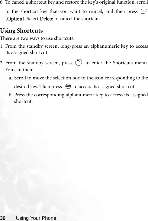 36 Using Your Phone6. To cancel a shortcut key and restore the key&apos;s original function, scrollto the shortcut key that you want to cancel, and then press (Option). Select Delete to cancel the shortcut. Using ShortcutsThere are two ways to use shortcuts:1. From the standby screen, long-press an alphanumeric key to accessits assigned shortcut.2. From the standby screen, press   to enter the Shortcuts menu.Yo u c a n  th e n :a. Scroll to move the selection box to the icon corresponding to thedesired key. Then press    to access its assigned shortcut.b. Press the corresponding alphanumeric key to access its assignedshortcut.