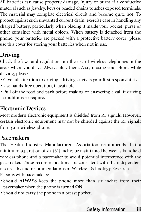 Safety Information iiiAll batteries can cause property damage, injury or burns if a conductivematerial such as jewelry, keys or beaded chains touches exposed terminals.The material may complete electrical circuit and become quite hot. Toprotect against such unwanted current drain, exercise care in handling anycharged battery, particularly when placing it inside your pocket, purse orother container with metal objects. When battery is detached from thephone, your batteries are packed with a protective battery cover; pleaseuse this cover for storing your batteries when not in use.DrivingCheck the laws and regulations on the use of wireless telephones in theareas where you drive. Always obey them. Also, if using your phone whiledriving, please:•Give full attention to driving--driving safety is your first responsibility.•Use hands-free operation, if available.•Pull off the road and park before making or answering a call if drivingconditions so require.Electronic DevicesMost modern electronic equipment is shielded from RF signals. However,certain electronic equipment may not be shielded against the RF signalsfrom your wireless phone.PacemakersThe Health Industry Manufacturers Association recommends that aminimum separation of six (6&quot;) inches be maintained between a handheldwireless phone and a pacemaker to avoid potential interference with thepacemaker. These recommendations are consistent with the independentresearch by and recommendations of Wireless Technology Research.Persons with pacemakers:•Should  ALWAYS keep the phone more than six inches from theirpacemaker when the phone is turned ON.•Should not carry the phone in a breast pocket.