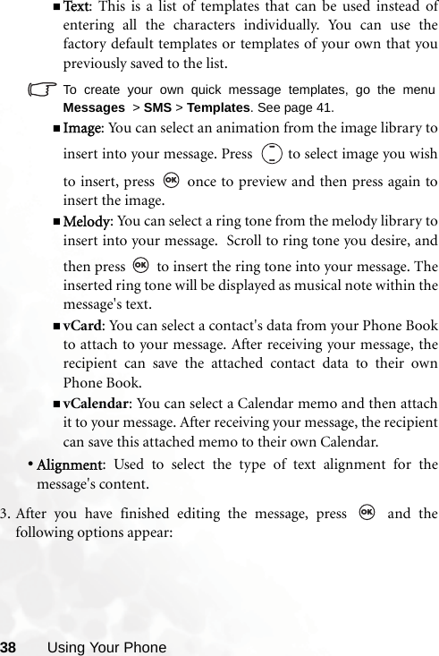 38 Using Your PhoneTe x t : This is a list of templates that can be used instead ofentering all the characters individually. You can use thefactory default templates or templates of your own that youpreviously saved to the list.To create your own quick message templates, go the menuMessages  &gt; SMS &gt; Templates. See page 41.Image: You can select an animation from the image library toinsert into your message. Press    to select image you wishto insert, press   once to preview and then press again toinsert the image.Melody: You can select a ring tone from the melody library toinsert into your message.  Scroll to ring tone you desire, andthen press   to insert the ring tone into your message. Theinserted ring tone will be displayed as musical note within themessage&apos;s text.vCard: You can select a contact&apos;s data from your Phone Bookto attach to your message. After receiving your message, therecipient can save the attached contact data to their ownPhone Book.vCalendar: You can select a Calendar memo and then attachit to your message. After receiving your message, the recipientcan save this attached memo to their own Calendar.•Alignment: Used to select the type of text alignment for themessage&apos;s content.3. After you have finished editing the message, press   and thefollowing options appear: