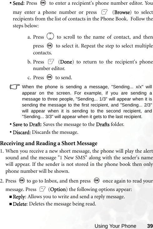 Using Your Phone 39•Send: Press   to enter a recipient&apos;s phone number editor. Youmay enter a phone number or press   (Browse) to selectrecipients from the list of contacts in the Phone Book.  Follow thesteps below:a. Press   to scroll to the name of contact, and thenpress   to select it. Repeat the step to select multiplecontacts.b. Press  (Done) to return to the recipient&apos;s phonenumber editor.c. Press  to send.When the phone is sending a message, &quot;Sending... x/x&quot; willappear on the screen. For example, if you are sending amessage to three people, &quot;Sending... 1/3&quot; will appear when it issending the message to the first recipient, and &quot;Sending... 2/3&quot;will appear when it is sending to the second recipient, and&quot;Sending... 3/3&quot; will appear when it gets to the last recipient.•Save to Draft: Saves the message to the Drafts folder.•Discard: Discards the message.Receiving and Reading a Short Message1. When you receive a new short message, the phone will play the alertsound and the message &quot;1 New SMS&quot; along with the sender&apos;s namewill appear. If the sender is not stored in the phone book then onlyphone number will be shown.2. Press   to go to Inbox, and then press   once again to read yourmessage. Press   (Option) the following options appear:Reply: Allows you to write and send a reply message.Delete: Deletes the message being read.