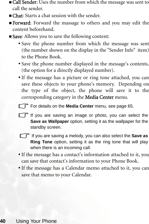 40 Using Your PhoneCall Sender: Uses the number from which the message was sent tocall the sender.Chat: Starts a chat session with the sender.Forward: Forward the massage to others and you may edit thecontent beforehand.Save: Allows you to save the following content:•Save the phone number from which the message was sent(the number shown on the display in the &quot;Sender Info&quot;  item)to the Phone Book.•Save the phone number displayed in the message&apos;s contents.(the option for a directly displayed number).•If the message has a picture or ring tone attached, you cansave these objects to your phone&apos;s memory.  Depending onthe type of the object, the phone will save it to thecorresponding category in the Media Center menu.For details on the Media Center menu, see page 65.If you are saving an image or photo, you can select theSave as Wallpaper option, setting it as the wallpaper for thestandby screen.  If you are saving a melody, you can also select the Save asRing Tone option, setting it as the ring tone that will playwhen there is an incoming call.•If the message has a contact&apos;s information attached to it, youcan save that contact&apos;s information to your Phone Book.•If the message has a Calendar memo attached to it, you cansave that memo to your Calendar.