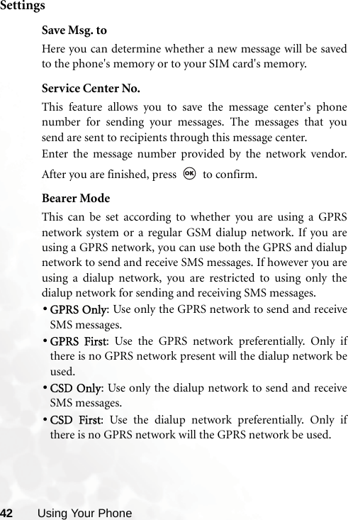 42 Using Your PhoneSettingsSave Msg. toHere you can determine whether a new message will be savedto the phone&apos;s memory or to your SIM card&apos;s memory.Service Center No.This feature allows you to save the message center&apos;s phonenumber for sending your messages. The messages that yousend are sent to recipients through this message center.Enter the message number provided by the network vendor.After you are finished, press   to confirm.Bearer ModeThis can be set according to whether you are using a GPRSnetwork system or a regular GSM dialup network. If you areusing a GPRS network, you can use both the GPRS and dialupnetwork to send and receive SMS messages. If however you areusing a dialup network, you are restricted to using only thedialup network for sending and receiving SMS messages.•GPRS Only: Use only the GPRS network to send and receiveSMS messages.•GPRS First: Use the GPRS network preferentially. Only ifthere is no GPRS network present will the dialup network beused.•CSD Only: Use only the dialup network to send and receiveSMS messages.•CSD First: Use the dialup network preferentially. Only ifthere is no GPRS network will the GPRS network be used.