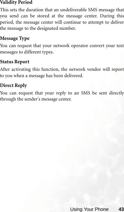 Using Your Phone 43Valid it y Peri odThis sets the duration that an undeliverable SMS message thatyou send can be stored at the message center. During thisperiod, the message center will continue to attempt to deliverthe message to the designated number.Message TypeYou can request that your network operator convert your textmessages to different types.Status ReportAfter activating this function, the network vendor will reportto you when a message has been delivered.Direct ReplyYou can request that your reply to an SMS be sent directlythrough the sender&apos;s message center.