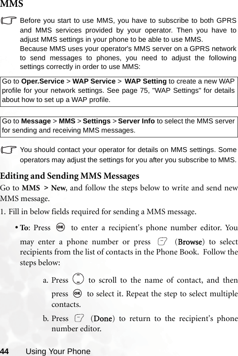 44 Using Your PhoneMMSBefore you start to use MMS, you have to subscribe to both GPRSand MMS services provided by your operator. Then you have toadjust MMS settings in your phone to be able to use MMS.Because MMS uses your operator&apos;s MMS server on a GPRS networkto send messages to phones, you need to adjust the followingsettings correctly in order to use MMS:You should contact your operator for details on MMS settings. Someoperators may adjust the settings for you after you subscribe to MMS.Editing and Sending MMS MessagesGo to MMS &gt; New, and follow the steps below to write and send newMMS message.1. Fill in below fields required for sending a MMS message.•To: Press   to enter a recipient&apos;s phone number editor. Youmay enter a phone number or press   (Browse) to selectrecipients from the list of contacts in the Phone Book.  Follow thesteps below:a. Press   to scroll to the name of contact, and thenpress   to select it. Repeat the step to select multiplecontacts.b. Press  (Done) to return to the recipient&apos;s phonenumber editor.Go to Oper.Service &gt; WAP Service &gt; WAP Setting to create a new WAPprofile for your network settings. See page 75, &quot;WAP Settings&quot; for detailsabout how to set up a WAP profile.Go to Message &gt; MMS &gt; Settings &gt; Server Info to select the MMS serverfor sending and receiving MMS messages.