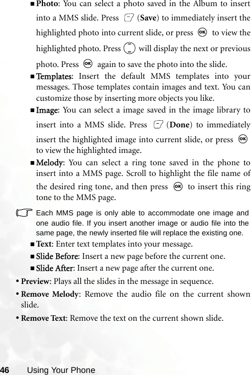 46 Using Your PhonePhoto: You can select a photo saved in the Album to insertinto a MMS slide. Press  (Save) to immediately insert thehighlighted photo into current slide, or press   to view thehighlighted photo. Press   will display the next or previousphoto. Press   again to save the photo into the slide.Te m p l a t e s : Insert the default MMS templates into yourmessages. Those templates contain images and text. You cancustomize those by inserting more objects you like.Image: You can select a image saved in the image library toinsert into a MMS slide. Press  (Done) to immediatelyinsert the highlighted image into current slide, or press to view the highlighted image.Melody: You can select a ring tone saved in the phone toinsert into a MMS page. Scroll to highlight the file name ofthe desired ring tone, and then press   to insert this ringtone to the MMS page.Each MMS page is only able to accommodate one image andone audio file. If you insert another image or audio file into thesame page, the newly inserted file will replace the existing one.Text : Enter text templates into your message.Slide Before: Insert a new page before the current one.Slide After: Insert a new page after the current one.•Preview: Plays all the slides in the message in sequence.•Remove Melody: Remove the audio file on the current shownslide.•Remove Text: Remove the text on the current shown slide.