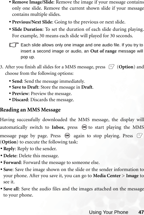 Using Your Phone 47•Remove Image/Slide: Remove the image if your message containsonly one slide. Remove the current shown slide if your messagecontains multiple slides.•Previous/Next Slide: Going to the previous or next slide.•Slide Duration: To set the duration of each slide during playing.For example, 30 means each slide will played for 30 seconds.   Each slide allows only one image and one audio file. If you try toinsert a second image or audio, an Out of range message willpop up.3. After you finish all slides for a MMS message, press   (Option) andchoose from the following options:•Send: Send the message immediately.•Save to Draft: Store the message in Draft.•Preview: Preview the message.•Discard: Discards the message.Reading an MMS MessageHaving successfully downloaded the MMS message, the display willautomatically switch to Inbox, press  to start playing the MMSmessage page by page. Press   again to stop playing. Press (Option) to execute the following task:•Reply: Reply to the sender.•Delete: Delete this message.•Forward: Forward the message to someone else.•Save: Save the image shown on the slide or the sender information toyour phone. After you save it, you can go to Media Center &gt; Image tosee it.•Save all: Save the audio files and the images attached on the messageto your phone.