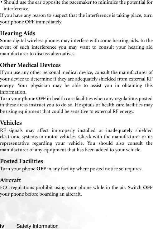 iv Safety Information•Should use the ear opposite the pacemaker to minimize the potential forinterference.If you have any reason to suspect that the interference is taking place, turnyour phone OFF immediately.Hearing AidsSome digital wireless phones may interfere with some hearing aids. In theevent of such interference you may want to consult your hearing aidmanufacturer to discuss alternatives.Other Medical DevicesIf you use any other personal medical device, consult the manufacturer ofyour device to determine if they are adequately shielded from external RFenergy. Your physician may be able to assist you in obtaining thisinformation.Turn your phone OFF in health care facilities when any regulations postedin these areas instruct you to do so. Hospitals or health care facilities maybe using equipment that could be sensitive to external RF energy.VehiclesRF signals may affect improperly installed or inadequately shieldedelectronic systems in motor vehicles. Check with the manufacturer or itsrepresentative regarding your vehicle. You should also consult themanufacturer of any equipment that has been added to your vehicle.Posted FacilitiesTurn your phone OFF in any facility where posted notice so requires.AircraftFCC regulations prohibit using your phone while in the air. Switch OFFyour phone before boarding an aircraft.