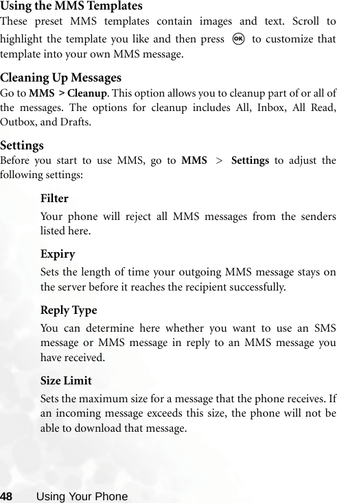 48 Using Your PhoneUsing the MMS TemplatesThese preset MMS templates contain images and text. Scroll tohighlight the template you like and then press   to customize thattemplate into your own MMS message.Cleaning Up MessagesGo to MMS &gt; Cleanup. This option allows you to cleanup part of or all ofthe messages. The options for cleanup includes All, Inbox, All Read,Outbox, and Drafts. SettingsBefore you start to use MMS, go to MMS &gt; Settings to adjust thefollowing settings:FilterYour phone will reject all MMS messages from the senderslisted here.ExpirySets the length of time your outgoing MMS message stays onthe server before it reaches the recipient successfully.Reply TypeYou can determine here whether you want to use an SMSmessage or MMS message in reply to an MMS message youhave received.Size LimitSets the maximum size for a message that the phone receives. Ifan incoming message exceeds this size, the phone will not beable to download that message.