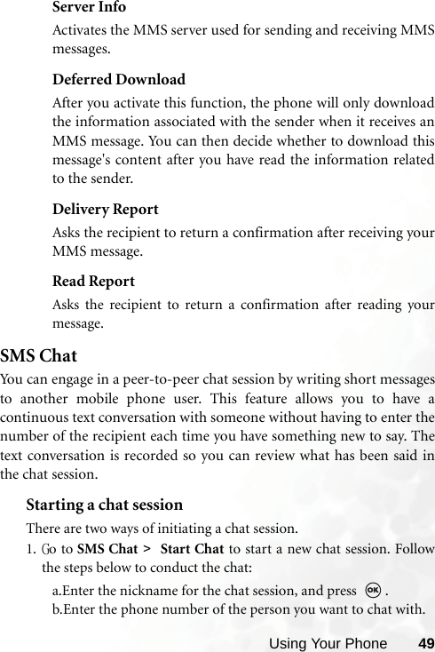 Using Your Phone 49Server InfoActivates the MMS server used for sending and receiving MMSmessages.Deferred DownloadAfter you activate this function, the phone will only downloadthe information associated with the sender when it receives anMMS message. You can then decide whether to download thismessage&apos;s content after you have read the information relatedto the sender.Delivery ReportAsks the recipient to return a confirmation after receiving yourMMS message.Read ReportAsks the recipient to return a confirmation after reading yourmessage.SMS ChatYou can engage in a peer-to-peer chat session by writing short messagesto another mobile phone user. This feature allows you to have acontinuous text conversation with someone without having to enter thenumber of the recipient each time you have something new to say. Thetext conversation is recorded so you can review what has been said inthe chat session.Starting a chat sessionThere are two ways of initiating a chat session.1. Go to SMS Chat &gt;   Start Chat to start a new chat session. Followthe steps below to conduct the chat:a.Enter the nickname for the chat session, and press  .b.Enter the phone number of the person you want to chat with.