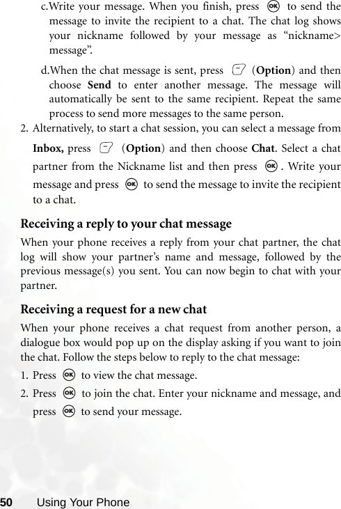 50 Using Your Phonec.Write your message. When you finish, press   to send themessage to invite the recipient to a chat. The chat log showsyour nickname followed by your message as “nickname&gt;message”.d.When the chat message is sent, press   (Option) and thenchoose  Send to enter another message. The message willautomatically be sent to the same recipient. Repeat the sameprocess to send more messages to the same person.2. Alternatively, to start a chat session, you can select a message fromInbox, press  (Option) and then choose Chat. Select a chatpartner from the Nickname list and then press  . Write yourmessage and press   to send the message to invite the recipientto a chat. Receiving a reply to your chat messageWhen your phone receives a reply from your chat partner, the chatlog will show your partner’s name and message, followed by theprevious message(s) you sent. You can now begin to chat with yourpartner. Receiving a request for a new chatWhen your phone receives a chat request from another person, adialogue box would pop up on the display asking if you want to jointhe chat. Follow the steps below to reply to the chat message:1. Press   to view the chat message. 2. Press   to join the chat. Enter your nickname and message, andpress   to send your message.