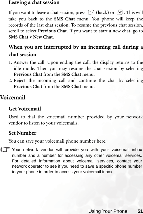 Using Your Phone 51Leaving a chat sessionIf you want to leave a chat session, press   (back) or  . This willtake you back to the SMS Chat menu. You phone will keep therecords of the last chat session. To resume the previous chat session,scroll to select Previous Chat. If you want to start a new chat, go toSMS Chat &gt;  New Chat.When you are interrupted by an incoming call during achat session1. Answer the call. Upon ending the call, the display returns to theidle mode. Then you may resume the chat session by selectingPrevious Chat from the SMS Chat menu.2. Reject the incoming call and continue the chat by selectingPrevious Chat from the SMS Chat menu.Voi c e m ai lGet VoicemailUsed to dial the voicemail number provided by your networkvendor to listen to your voicemails.Set NumberYou can save your voicemail phone number here.Your network vendor will provide you with your voicemail inboxnumber and a number for accessing any other voicemail services.For detailed information about voicemail services, contact yournetwork operator to see if you need to save a specific phone numberto your phone in order to access your voicemail inbox.