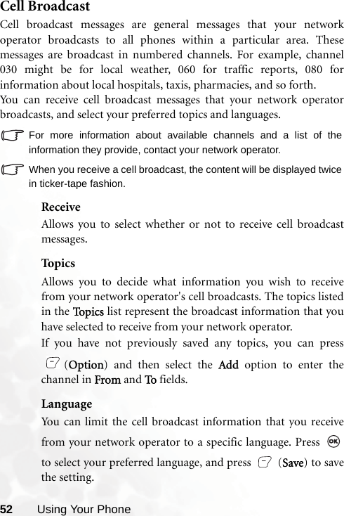 52 Using Your PhoneCell BroadcastCell broadcast messages are general messages that your networkoperator broadcasts to all phones within a particular area. Thesemessages are broadcast in numbered channels. For example, channel030 might be for local weather, 060 for traffic reports, 080 forinformation about local hospitals, taxis, pharmacies, and so forth.You can receive cell broadcast messages that your network operatorbroadcasts, and select your preferred topics and languages.For more information about available channels and a list of theinformation they provide, contact your network operator.When you receive a cell broadcast, the content will be displayed twicein ticker-tape fashion.ReceiveAllows you to select whether or not to receive cell broadcastmessages.TopicsAllows you to decide what information you wish to receivefrom your network operator&apos;s cell broadcasts. The topics listedin the To p i c s  list represent the broadcast information that youhave selected to receive from your network operator.If you have not previously saved any topics, you can press(Option) and then select the Add option to enter thechannel in From and To fields.LanguageYou can limit the cell broadcast information that you receivefrom your network operator to a specific language. Press to select your preferred language, and press   (Save) to savethe setting. 