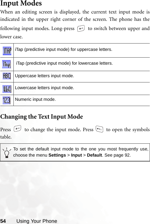 54 Using Your PhoneInput ModesWhen an editing screen is displayed, the current text input mode isindicated in the upper right corner of the screen. The phone has thefollowing input modes. Long-press   to switch between upper andlower case.  Changing the Text Input ModePress   to change the input mode. Press   to open the symbolstable. iTap (predictive input mode) for uppercase letters. iTap (predictive input mode) for lowercase letters.Uppercase letters input mode.Lowercase letters input mode.Numeric input mode.To set the default input mode to the one you most frequently use,choose the menu Settings &gt; Input &gt; Default. See page 92.