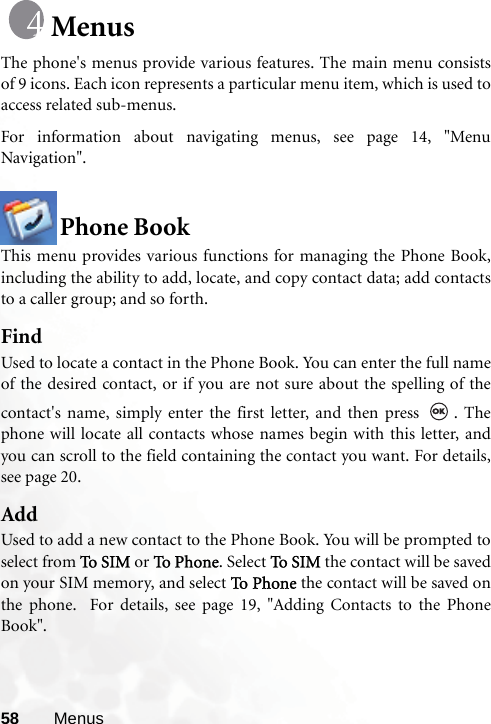 58 MenusMenusThe phone&apos;s menus provide various features. The main menu consistsof 9 icons. Each icon represents a particular menu item, which is used toaccess related sub-menus.For information about navigating menus, see page 14, &quot;MenuNavigation&quot;.Phone BookThis menu provides various functions for managing the Phone Book,including the ability to add, locate, and copy contact data; add contactsto a caller group; and so forth.FindUsed to locate a contact in the Phone Book. You can enter the full nameof the desired contact, or if you are not sure about the spelling of thecontact&apos;s name, simply enter the first letter, and then press  . Thephone will locate all contacts whose names begin with this letter, andyou can scroll to the field containing the contact you want. For details,see page 20.AddUsed to add a new contact to the Phone Book. You will be prompted toselect from To S I M  or To  Pho n e. Select To S I M  the contact will be savedon your SIM memory, and select To P h on e  the contact will be saved onthe phone.  For details, see page 19, &quot;Adding Contacts to the PhoneBook&quot;.