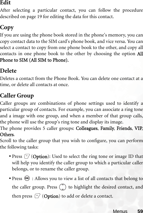 Menus 59EditAfter selecting a particular contact, you can follow the proceduredescribed on page 19 for editing the data for this contact.CopyIf you are using the phone book stored in the phone&apos;s memory, you cancopy contact data to the SIM card&apos;s phone book, and vice versa. You canselect a contact to copy from one phone book to the other, and copy allcontacts in one phone book to the other by choosing the option AllPhone to SIM (All SIM to Phone).DeleteDeletes a contact from the Phone Book. You can delete one contact at atime, or delete all contacts at once. Caller GroupCaller groups are combinations of phone settings used to identify aparticular group of contacts. For example, you can associate a ring toneand a image with one group, and when a member of that group calls,the phone will use the group&apos;s ring tone and display its image.The phone provides 5 caller groups: Colleagues, Family, Friends, VIP,Others.Scroll to the caller group that you wish to configure, you can performthe following tasks:•Press (Option): Used to select the ring tone or image ID thatwill help you identify the caller group to which a particular callerbelongs, or to rename the caller group.•Press   : Allows you to view a list of all contacts that belong tothe caller group. Press   to highlight the desired contact, andthen press  (Option) to add or delete a contact.