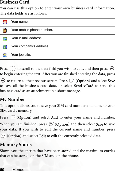 60 MenusBusiness CardYou can use this option to enter your own business card information.The data fields are as follows:Press   to scroll to the data field you wish to edit, and then press to begin entering the text. After you are finished entering the data, press to return to the previous screen. Press (Option) and select Saveto save all the business card data, or select Send vCard to send thisbusiness card as an attachment in a short message. My NumberThis option allows you to save your SIM card number and name to yourSIM card&apos;s memory.Press (Option) and select Add to enter your name and number.When you are finished, press  (Option) and then select Save to saveyour data. If you wish to edit the current name and number, press(Option) and select Edit to edit the currently selected data.Memory StatusShows you the entries that have been stored and the maximum entriesthat can be stored, on the SIM and on the phone.Your name.Your mobile phone number.Your e-mail address.Your company&apos;s address.Your job title.