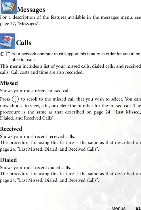 Menus 61MessagesFor a description of the features available in the messages menu, seepage 37, &quot;Messages&quot;.CallsYour network operator must support this feature in order for you to beable to use it.This menu includes a list of your missed calls, dialed calls, and receivedcalls. Call costs and time are also recorded.MissedShows your most recent missed calls.Press   to scroll to the missed call that you wish to select. You cannow choose to view, edit, or delete the number for the missed call. Theprocedure is the same as that described on page 24, &quot;Last Missed,Dialed, and Received Calls&quot;.ReceivedShows your most recent received calls.The procedure for using this feature is the same as that described onpage 24, &quot;Last Missed, Dialed, and Received Calls&quot;.DialedShows your most recent dialed calls.The procedure for using this feature is the same as that described onpage 24, &quot;Last Missed, Dialed, and Received Calls&quot;.