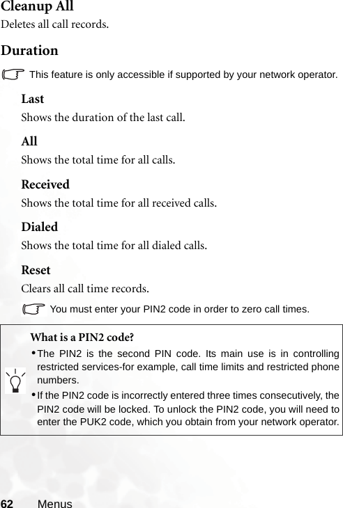 62 MenusCleanup AllDeletes all call records.DurationThis feature is only accessible if supported by your network operator.LastShows the duration of the last call.AllShows the total time for all calls.ReceivedShows the total time for all received calls.DialedShows the total time for all dialed calls.ResetClears all call time records.You must enter your PIN2 code in order to zero call times.What is a PIN2 code?•The PIN2 is the second PIN code. Its main use is in controllingrestricted services-for example, call time limits and restricted phonenumbers.•If the PIN2 code is incorrectly entered three times consecutively, thePIN2 code will be locked. To unlock the PIN2 code, you will need toenter the PUK2 code, which you obtain from your network operator.