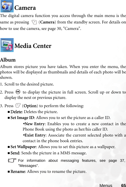 Menus 65CameraThe digital camera function you access through the main menu is thesame as pressing  (Camera) from the standby screen. For details onhow to use the camera, see page 30, &quot;Camera&quot;.Media CenterAlbumAlbum stores picture you have taken. When you enter the menu, thephotos will be displayed as thumbnails and details of each photo will beshown.1. Scroll to the desired picture.2. Press   to display the picture in full screen. Scroll up or down todisplay the next or previous picture.3. Press (Option) to perform the following:Delete: Deletes the picture.Set Image ID: Allows you to set the picture as a caller ID.•New Entry: Enables you to create a new contact in thePhone Book using the photo as her/his caller ID.•Exist Entry: Associate the current selected photo with acontact in the phone book entries.Set Wallpaper: Allows you to set this picture as a wallpaper.Send: Sends the picture in a MMS message.For information about messaging features, see page 37,&quot;Messages&quot;.Rename: Allows you to rename the picture.