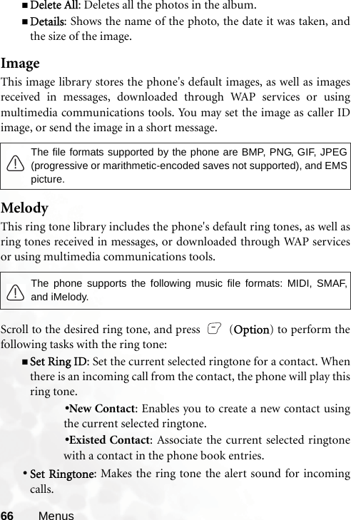 66 MenusDelete All: Deletes all the photos in the album.Details: Shows the name of the photo, the date it was taken, andthe size of the image.ImageThis image library stores the phone&apos;s default images, as well as imagesreceived in messages, downloaded through WAP services or usingmultimedia communications tools. You may set the image as caller IDimage, or send the image in a short message. MelodyThis ring tone library includes the phone&apos;s default ring tones, as well asring tones received in messages, or downloaded through WAP servicesor using multimedia communications tools.Scroll to the desired ring tone, and press   (Option) to perform thefollowing tasks with the ring tone:Set Ring ID: Set the current selected ringtone for a contact. Whenthere is an incoming call from the contact, the phone will play thisring tone.•New Contact: Enables you to create a new contact usingthe current selected ringtone.•Existed Contact: Associate the current selected ringtonewith a contact in the phone book entries.•Set Ringtone: Makes the ring tone the alert sound for incomingcalls.The file formats supported by the phone are BMP, PNG, GIF, JPEG(progressive or marithmetic-encoded saves not supported), and EMSpicture.The phone supports the following music file formats: MIDI, SMAF,and iMelody.