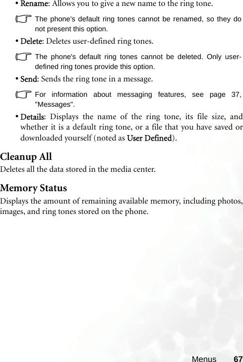 Menus 67•Rename: Allows you to give a new name to the ring tone.The phone&apos;s default ring tones cannot be renamed, so they donot present this option.•Delete: Deletes user-defined ring tones.The phone&apos;s default ring tones cannot be deleted. Only user-defined ring tones provide this option.•Send: Sends the ring tone in a message.For information about messaging features, see page 37,&quot;Messages&quot;.•Details: Displays the name of the ring tone, its file size, andwhether it is a default ring tone, or a file that you have saved ordownloaded yourself (noted as User Defined).Cleanup AllDeletes all the data stored in the media center.Memory StatusDisplays the amount of remaining available memory, including photos,images, and ring tones stored on the phone.