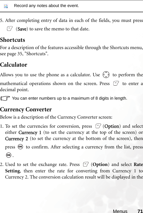 Menus 715. After completing entry of data in each of the fields, you must press (Save) to save the memo to that date.ShortcutsFor a description of the features accessible through the Shortcuts menu,see page 35, &quot;Shortcuts&quot;.CalculatorAllows you to use the phone as a calculator. Use   to perform themathematical operations shown on the screen. Press   to enter adecimal point.You can enter numbers up to a maximum of 8 digits in length.Currency ConverterBelow is a description of the Currency Converter screen:1. To set the currencies for conversion, press  (Option) and selecteither  Currency 1 (to set the currency at the top of the screen) orCurrency 2 (to set the currency at the bottom of the screen), thenpress   to confirm. After selecting a currency from the list, press.2. Used to set the exchange rate. Press  (Option) and select RateSetting, then enter the rate for converting from Currency 1 toCurrency 2. The conversion calculation result will be displayed in theRecord any notes about the event.