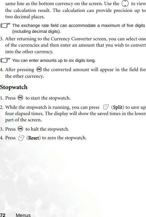 72 Menussame line as the bottom currency on the screen. Use the   to viewthe calculation result. The calculation can provide precision up totwo decimal places.The exchange rate field can accommodate a maximum of five digits(including decimal digits).3. After returning to the Currency Converter screen, you can select oneof the currencies and then enter an amount that you wish to convertinto the other currency.You can enter amounts up to six digits long.4. After pressing  the converted amount will appear in the field forthe other currency.Stopwatch 1. Press   to start the stopwatch.2. While the stopwatch is running, you can press    (Split) to save upfour elapsed times. The display will show the saved times in the lowerpart of the screen.3. Press   to halt the stopwatch.4. Press (Reset) to zero the stopwatch.