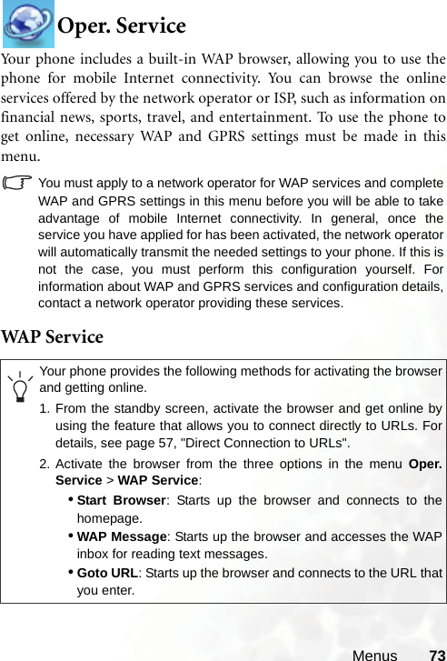 Menus 73Oper. ServiceYour phone includes a built-in WAP browser, allowing you to use thephone for mobile Internet connectivity. You can browse the onlineservices offered by the network operator or ISP, such as information onfinancial news, sports, travel, and entertainment. To use the phone toget online, necessary WAP and GPRS settings must be made in thismenu.You must apply to a network operator for WAP services and completeWAP and GPRS settings in this menu before you will be able to takeadvantage of mobile Internet connectivity. In general, once theservice you have applied for has been activated, the network operatorwill automatically transmit the needed settings to your phone. If this isnot the case, you must perform this configuration yourself. Forinformation about WAP and GPRS services and configuration details,contact a network operator providing these services.WAP  S er v iceYour phone provides the following methods for activating the browserand getting online.1. From the standby screen, activate the browser and get online byusing the feature that allows you to connect directly to URLs. Fordetails, see page 57, &quot;Direct Connection to URLs&quot;.2. Activate the browser from the three options in the menu Oper.Service &gt; WAP Service:•Start Browser: Starts up the browser and connects to thehomepage.•WAP Message: Starts up the browser and accesses the WAPinbox for reading text messages.•Goto URL: Starts up the browser and connects to the URL thatyou enter.