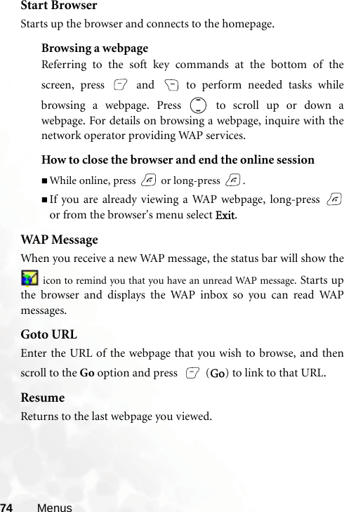 74 MenusStart BrowserStarts up the browser and connects to the homepage.Browsing a webpageReferring to the soft key commands at the bottom of thescreen, press   and   to perform needed tasks whilebrowsing a webpage. Press  to scroll up or down awebpage. For details on browsing a webpage, inquire with thenetwork operator providing WAP services.How to close the browser and end the online sessionWhile online, press   or long-press  .If you are already viewing a WAP webpage, long-press or from the browser&apos;s menu select Exit.WAP MessageWhen you receive a new WAP message, the status bar will show the icon to remind you that you have an unread WAP message. Starts upthe browser and displays the WAP inbox so you can read WAPmessages.Goto URLEnter the URL of the webpage that you wish to browse, and thenscroll to the Go option and press   (Go) to link to that URL.ResumeReturns to the last webpage you viewed.