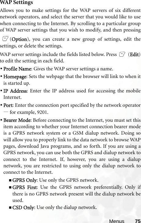 Menus 75WAP  S e t t i ng sAllows you to make settings for the WAP servers of six differentnetwork operators, and select the server that you would like to usewhen connecting to the Internet. By scrolling to a particular groupof WAP server settings that you wish to modify, and then pressing(Option), you can create a new group of settings, edit thesettings, or delete the settings.WAP server settings include the fields listed below. Press   (Edit)to edit the setting in each field.•Profile Name: Gives the WAP server settings a name.•Homepage: Sets the webpage that the browser will link to when itis started up.•IP Address: Enter the IP address used for accessing the mobileInternet.•Port: Enter the connection port specified by the network operator—for example, 9201.•Bearer Mode: Before connecting to the Internet, you must set thisitem according to whether your Internet connection bearer modeis a GPRS network system or a GSM dialup network. Doing sowill allow you to properly link to the data network to browse WAPpages, download Java programs, and so forth. If you are using aGPRS network, you can use both the GPRS and dialup network toconnect to the Internet. If, however, you are using a dialupnetwork, you are restricted to using only the dialup network toconnect to the Internet.GPRS Only: Use only the GPRS network.GPRS First: Use the GPRS network preferentially. Only ifthere is no GPRS network present will the dialup network beused.CSD Only: Use only the dialup network.