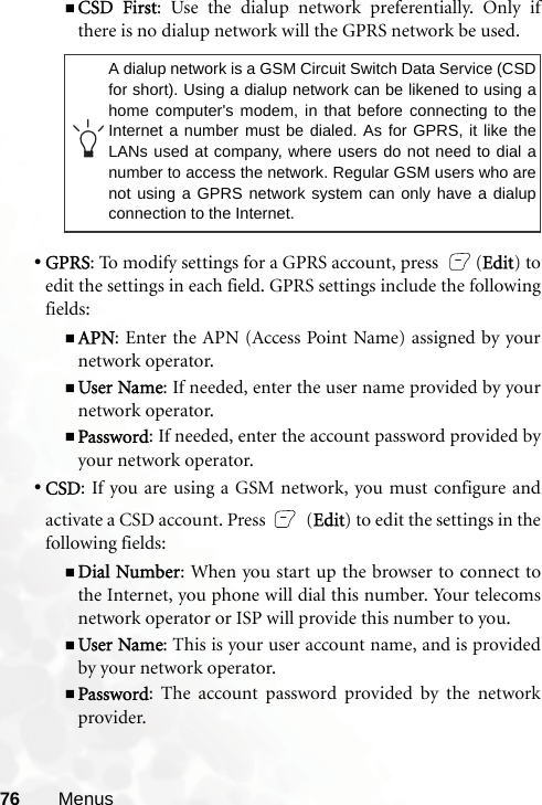 76 MenusCSD First: Use the dialup network preferentially. Only ifthere is no dialup network will the GPRS network be used.•GPRS: To modify settings for a GPRS account, press  (Edit) toedit the settings in each field. GPRS settings include the followingfields:APN: Enter the APN (Access Point Name) assigned by yournetwork operator.User Name: If needed, enter the user name provided by yournetwork operator.Password: If needed, enter the account password provided byyour network operator.•CSD: If you are using a GSM network, you must configure andactivate a CSD account. Press   (Edit) to edit the settings in thefollowing fields:Dial Number: When you start up the browser to connect tothe Internet, you phone will dial this number. Your telecomsnetwork operator or ISP will provide this number to you.User Name: This is your user account name, and is providedby your network operator.Password: The account password provided by the networkprovider.A dialup network is a GSM Circuit Switch Data Service (CSDfor short). Using a dialup network can be likened to using ahome computer&apos;s modem, in that before connecting to theInternet a number must be dialed. As for GPRS, it like theLANs used at company, where users do not need to dial anumber to access the network. Regular GSM users who arenot using a GPRS network system can only have a dialupconnection to the Internet.