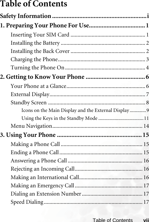 viiTable of ContentsTable of ContentsSafety Information ...........................................................i1. Preparing Your Phone For Use................................... 1Inserting Your SIM Card ..................................................... 1Installing the Battery ............................................................ 2Installing the Back Cover ..................................................... 2Charging the Phone.............................................................. 3Turning the Phone On ......................................................... 42. Getting to Know Your Phone .....................................6Your Phone at a Glance........................................................ 6External Display.................................................................... 7Standby Screen ..................................................................... 8Icons on the Main Display and the External Display .............9Using the Keys in the Standby Mode ....................................11Menu Navigation................................................................ 143. Using Your Phone ..................................................... 15Making a Phone Call .......................................................... 15Ending a Phone Call........................................................... 15Answering a Phone Call ..................................................... 16Rejecting an Incoming Call................................................ 16Making an International Call............................................. 16Making an Emergency Call ................................................ 17Dialing an Extension Number ........................................... 17Speed Dialing ...................................................................... 17