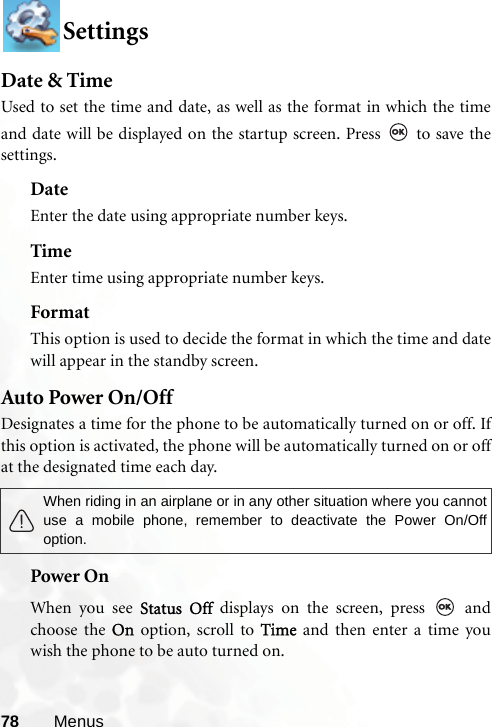 78 MenusSettingsDate &amp; TimeUsed to set the time and date, as well as the format in which the timeand date will be displayed on the startup screen. Press   to save thesettings.DateEnter the date using appropriate number keys.TimeEnter time using appropriate number keys.FormatThis option is used to decide the format in which the time and datewill appear in the standby screen.Auto Power On/OffDesignates a time for the phone to be automatically turned on or off. Ifthis option is activated, the phone will be automatically turned on or offat the designated time each day. Power OnWhen you see Status Off displays on the screen, press   andchoose the On option, scroll to Time and then enter a time youwish the phone to be auto turned on.When riding in an airplane or in any other situation where you cannotuse a mobile phone, remember to deactivate the Power On/Offoption.